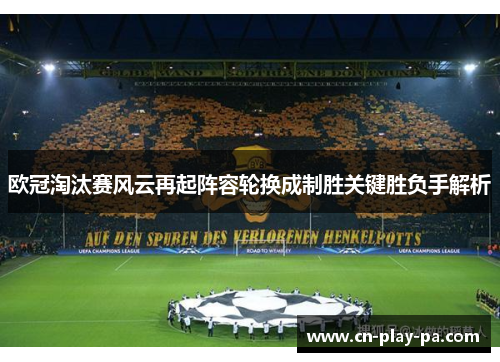 欧冠淘汰赛风云再起阵容轮换成制胜关键胜负手解析