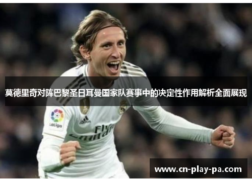 莫德里奇对阵巴黎圣日耳曼国家队赛事中的决定性作用解析全面展现