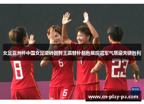 女足亚洲杯中国女足逆转朝鲜王霜替补制胜展现冠军气质迎关键胜利