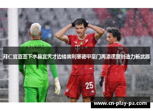 拜仁官宣签下水晶宫天才边锋奥利塞德甲豪门再添速度创造力新武器