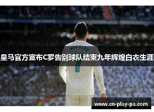 皇马官方宣布C罗告别球队结束九年辉煌白衣生涯