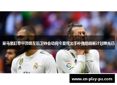 皇马紧盯意甲顶级左后卫转会动向今夏或出手补强防线新计划曝光已 皇马紧盯意甲顶级左后卫转会动向今夏或出手补强防线新计划曝光已