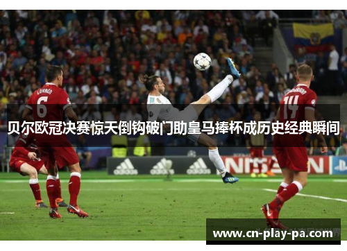 贝尔欧冠决赛惊天倒钩破门助皇马捧杯成历史经典瞬间