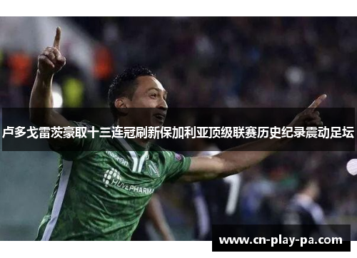 卢多戈雷茨豪取十三连冠刷新保加利亚顶级联赛历史纪录震动足坛