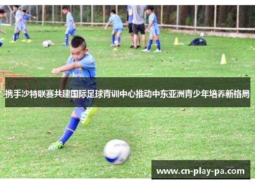 携手沙特联赛共建国际足球青训中心推动中东亚洲青少年培养新格局