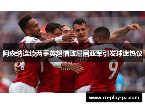 阿森纳连续两季英超惜败屈居亚军引发球迷热议