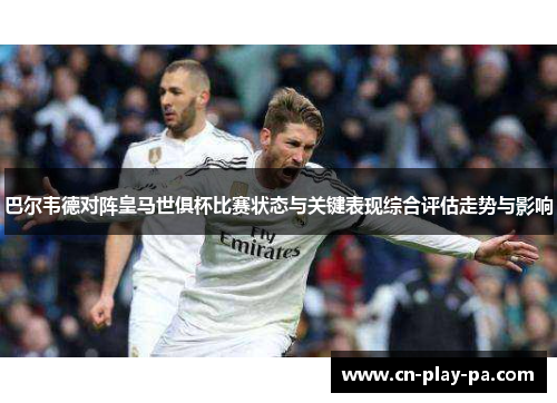 巴尔韦德对阵皇马世俱杯比赛状态与关键表现综合评估走势与影响 巴尔韦德对阵皇马世俱杯比赛状态与关键表现综合评估走势与影响