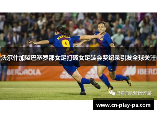 沃尔什加盟巴塞罗那女足打破女足转会费纪录引发全球关注 沃尔什加盟巴塞罗那女足打破女足转会费纪录引发全球关注